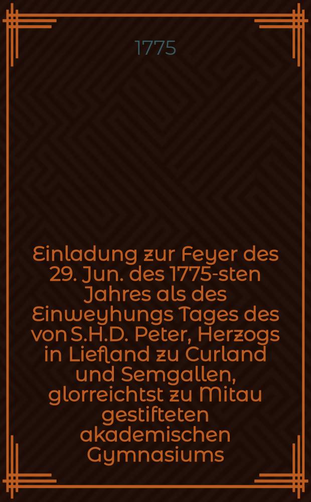 Einladung zur Feyer des 29. Jun. des 1775-sten Jahres als des Einweyhungs Tages des von S.H.D. Peter, Herzogs in Liefland zu Curland und Semgallen, glorreichtst zu Mitau gestifteten akademischen Gymnasiums