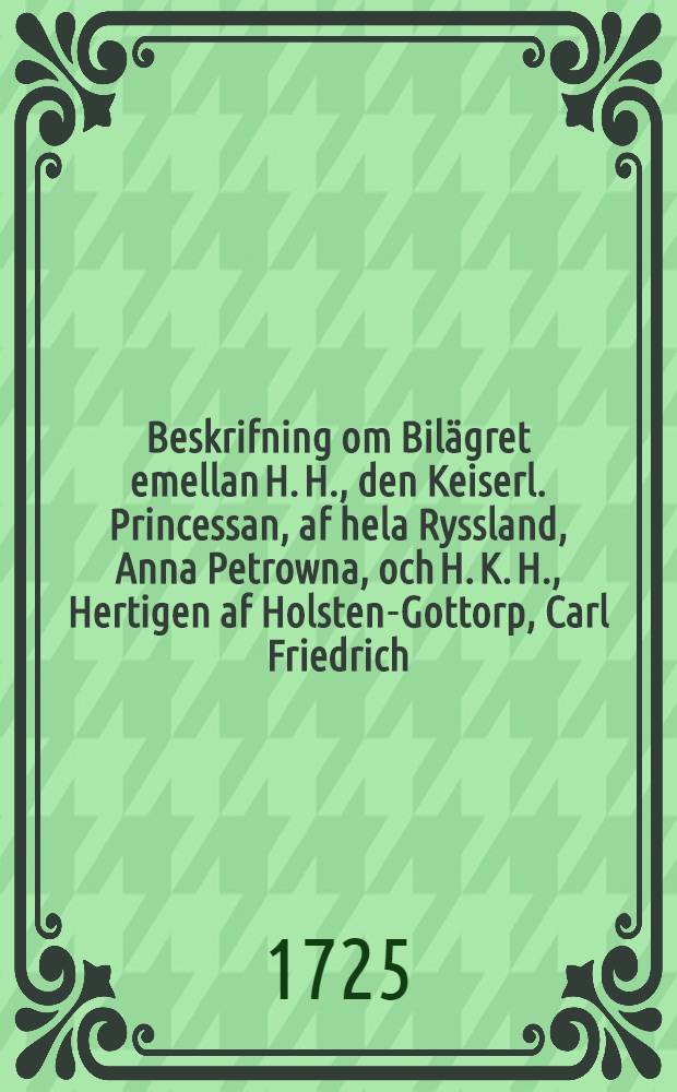 Beskrifning om Bilägret emellan H. H., den Keiserl. Princessan, af hela Ryssland, Anna Petrowna, och H. K. H., Hertigen af Holsten-Gottorp, Carl Friedrich : På Swenska öfwersatt, efter det Ryska Originalet