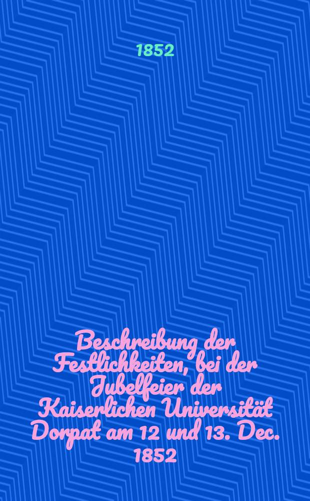Beschreibung der Festlichkeiten, bei der Jubelfeier der Kaiserlichen Universität Dorpat am 12 und 13. Dec. 1852