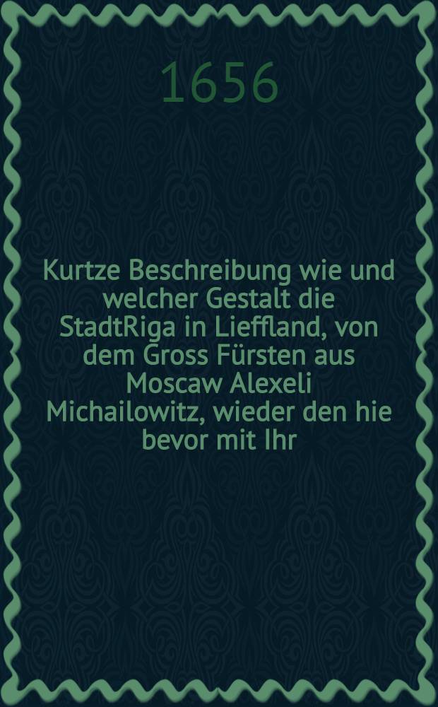 Kurtze Beschreibung wie und welcher Gestalt die StadtRiga in Lieffland, von dem Gross Fürsten aus Moscaw Alexeli Michailowitz, wieder den hie bevor mit Ihr. Königl. Maj. Gustavo Adolpho getroffenen ewigen Frieden Gott lob vergeblich belägert und hart beschossen worden