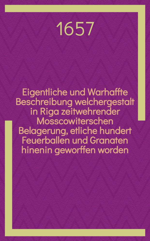 Eigentliche und Warhaffte Beschreibung welchergestalt in Riga zeitwehrender Mosscowiterschen Belagerung, etliche hundert Feuerballen und Granaten hinenin geworffen worden