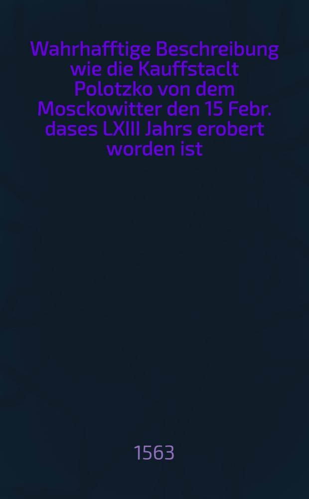 Wahrhafftige Beschreibung wie die Kauffstaclt Polotzko von dem Mosckowitter den 15 Febr. dases LXIII Jahrs erobert worden ist