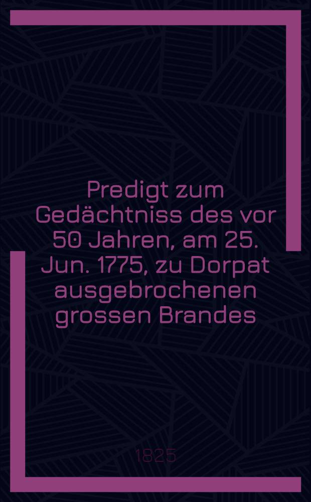 Predigt zum Gedächtniss des vor 50 Jahren, am 25. Jun. 1775, zu Dorpat ausgebrochenen grossen Brandes