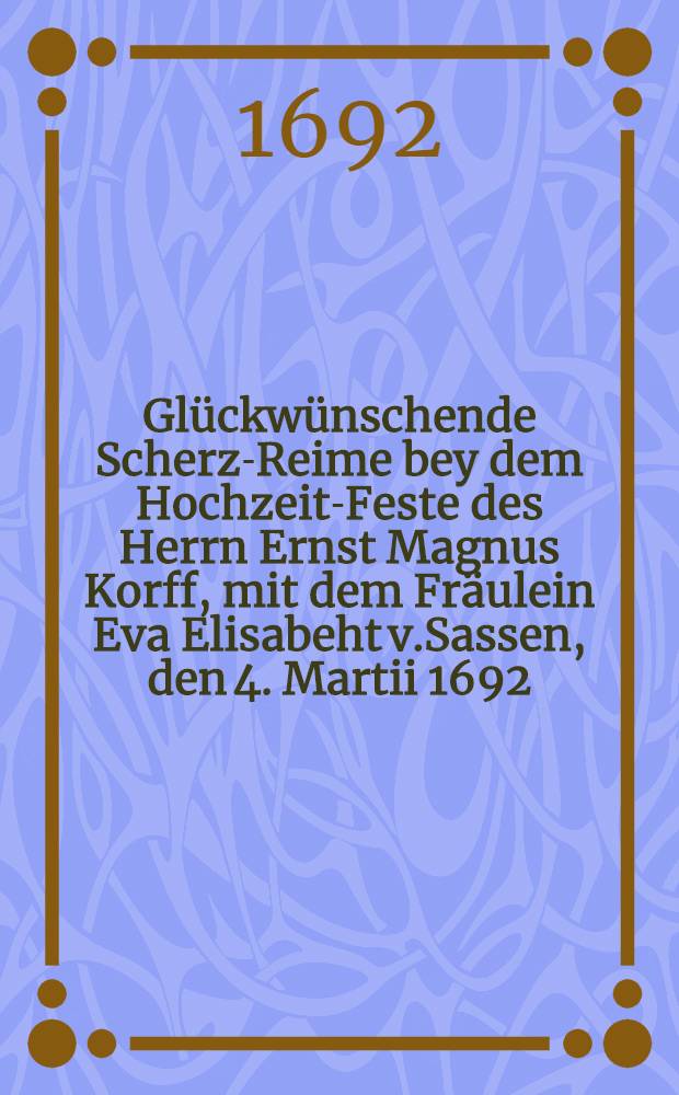 Gl&uuml;ckw&uuml;nschende Scherz-Reime bey dem Hochzeit-Feste des Herrn Ernst Magnus Korff, mit dem Fr&auml;ulein Eva Elisabeht v.Sassen, den 4. Martii 1692