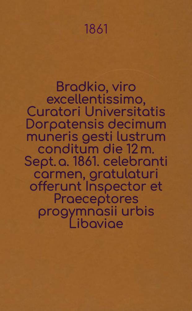 Bradkio, viro excellentissimo, Curatori Universitatis Dorpatensis decimum muneris gesti lustrum conditum die 12 m. Sept. a. 1861. celebranti carmen, gratulaturi offerunt Inspector et Praeceptores progymnasii urbis Libaviae