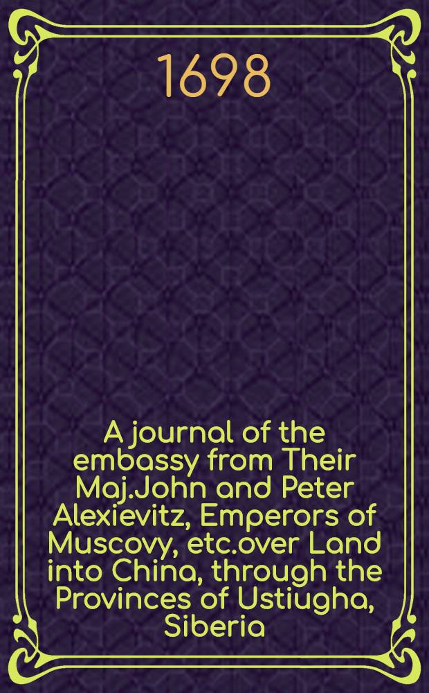 A journal of the embassy from Their Maj.John and Peter Alexievitz, Emperors of Muscovy, etc.over Land into China, through the Provinces of Ustiugha, Siberia, Dauri, and the Great Tartary, to Peking : By Everard Isbrand, Their Ambassador in the Years 1693, 1964, and 1695 : Translated from the Original in High-Dutch : To which is added, Curious Observations concerning the Products of Russia