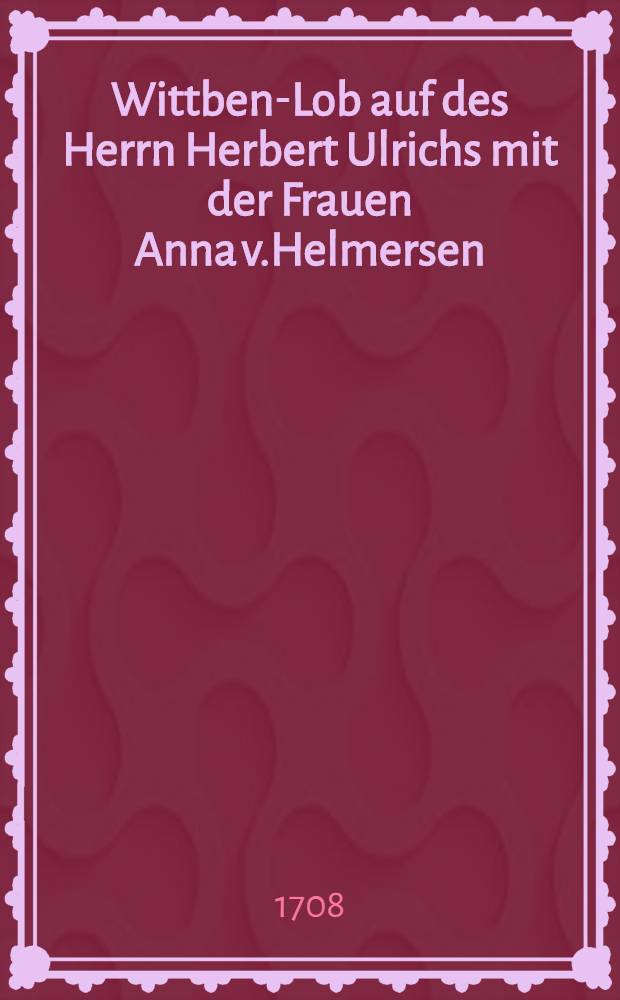 Wittben-Lob auf des Herrn Herbert Ulrichs mit der Frauen Anna v.Helmersen; des weil. Herrn Dreiling Wittben, am 9. Jun. 1708. gehaltene Hochzeit-Freude : Pièce de vers
