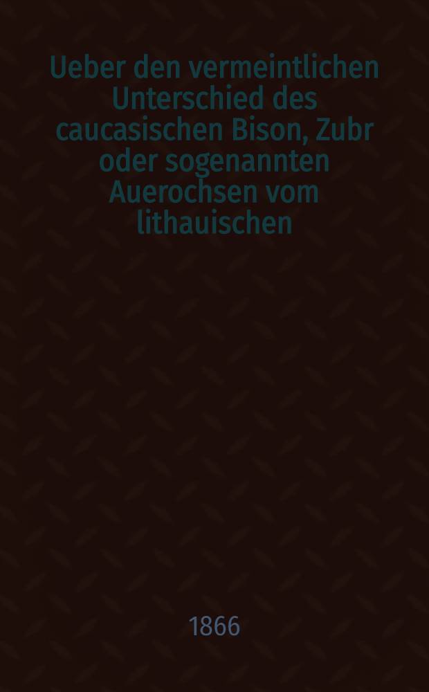 Ueber den vermeintlichen Unterschied des caucasischen Bison, Zubr oder sogenannten Auerochsen vom lithauischen