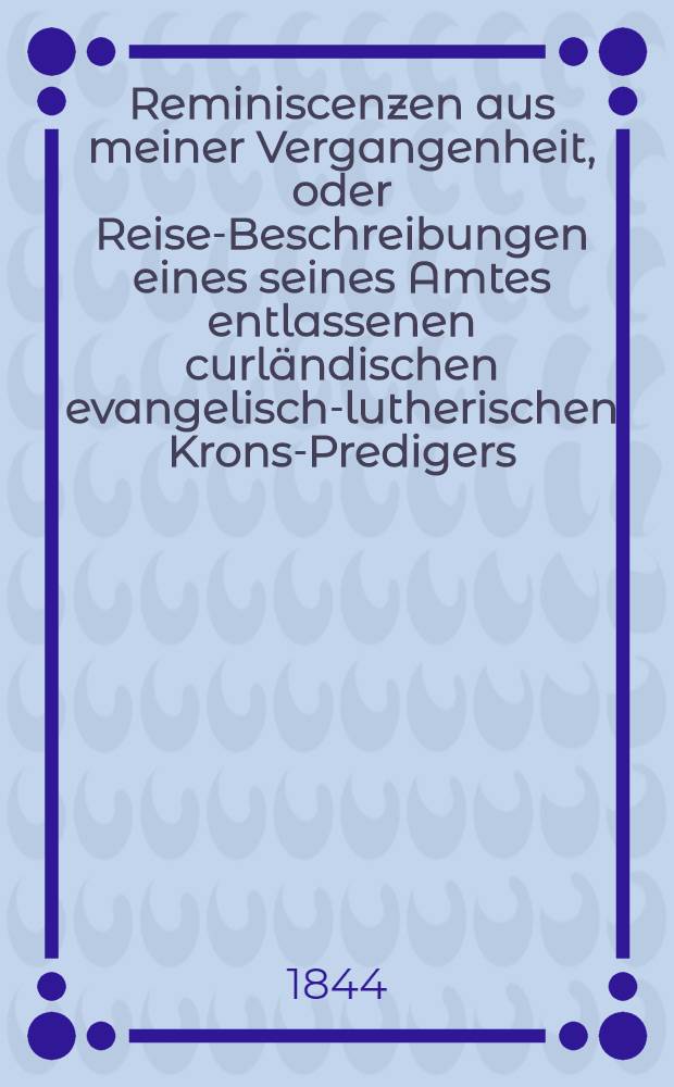 Reminiscenzen aus meiner Vergangenheit, oder Reise-Beschreibungen eines seines Amtes entlassenen curländischen evangelisch-lutherischen Krons-Predigers. Heft 1