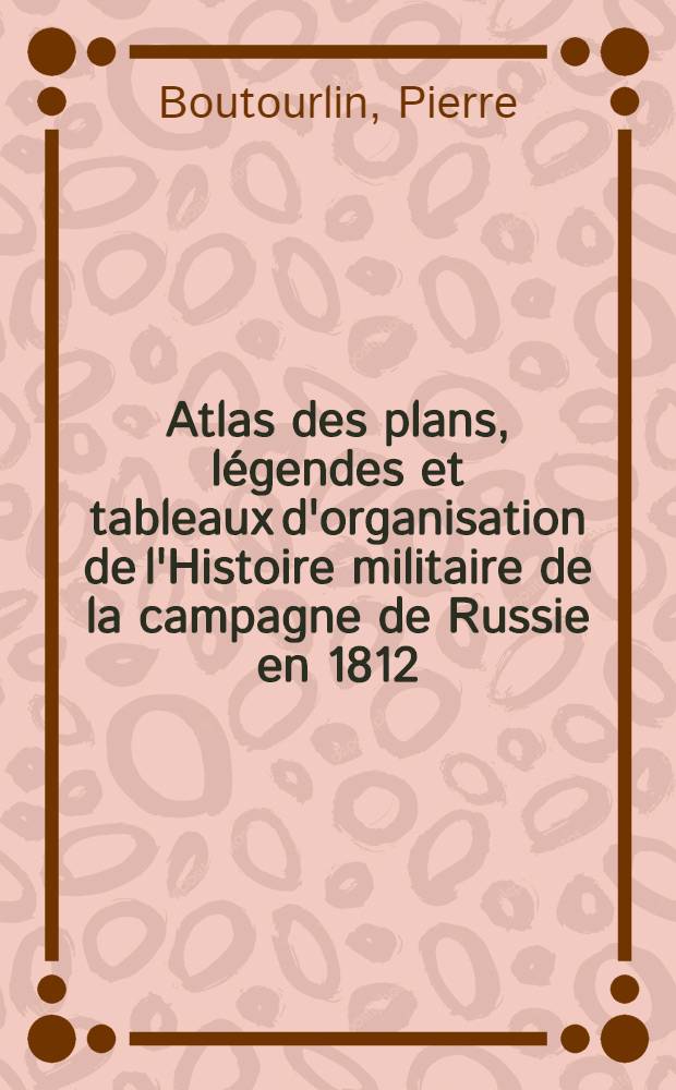 Atlas des plans, légendes et tableaux d'organisation de l'Histoire militaire de la campagne de Russie en 1812