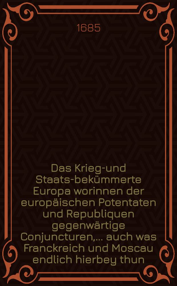 Das Kriegs- und Staats-bekümmerte Europa worinnen der europäischen Potentaten und Republiquen gegenwärtige Conjuncturen, ....auch was Franckreich und Moscau endlich hierbey thun, und ob andere Cronen länger in Ruhe sitzen möchten? vorgestellet