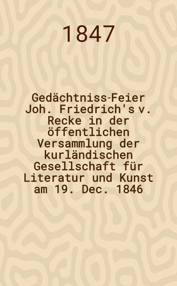Ged&auml;chtniss-Feier Joh. Friedrich's v. Recke in der &ouml;ffentlichen Versammlung der kurl&auml;ndischen Gesellschaft f&uuml;r Literatur und Kunst am 19. Dec. 1846
