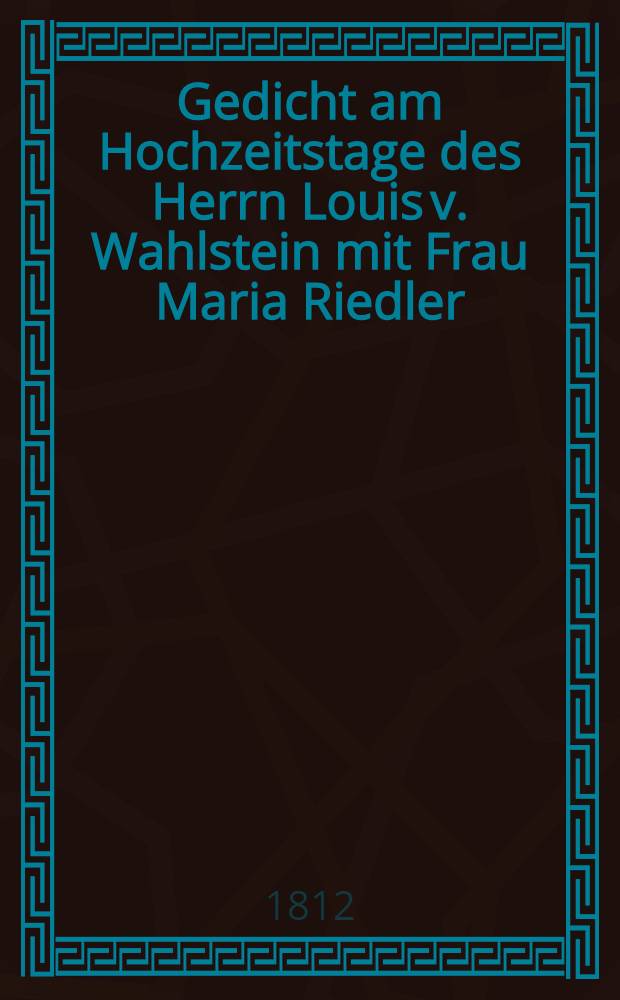 Gedicht am Hochzeitstage des Herrn Louis v. Wahlstein mit Frau Maria Riedler : Gewidmet von einem Freunde : Pièce de vers