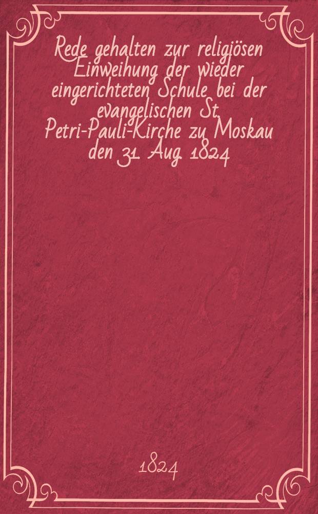 Rede gehalten zur religiösen Einweihung der wieder eingerichteten Schule bei der evangelischen St. Petri-Pauli-Kirche zu Moskau den 31. Aug. 1824
