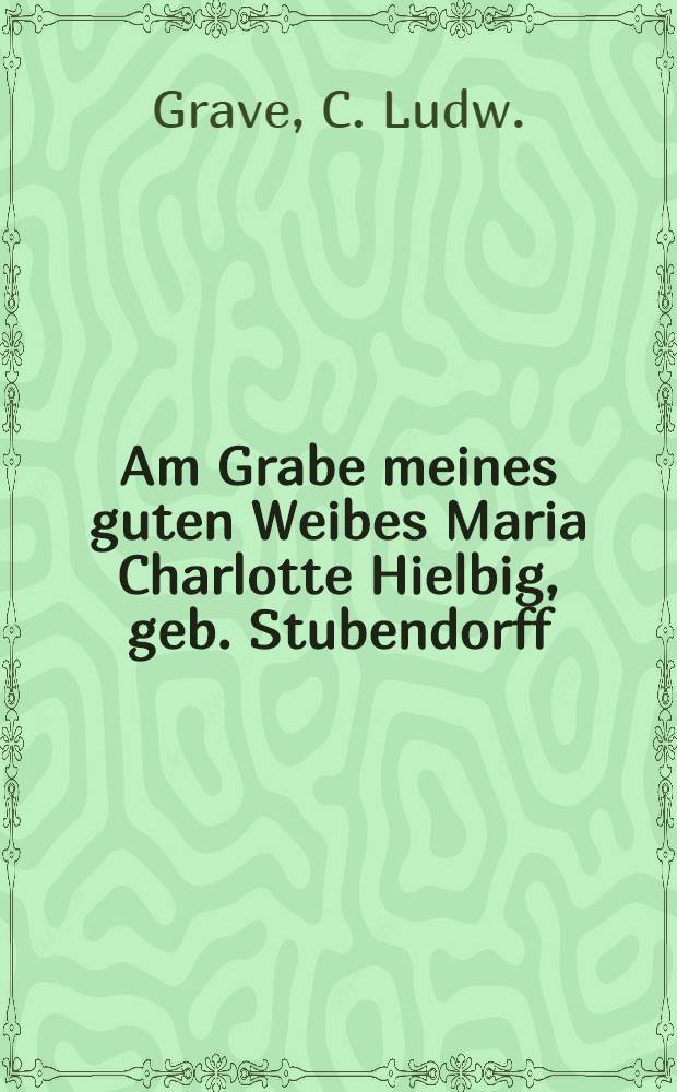 Am Grabe meines guten Weibes Maria Charlotte Hielbig, geb. Stubendorff