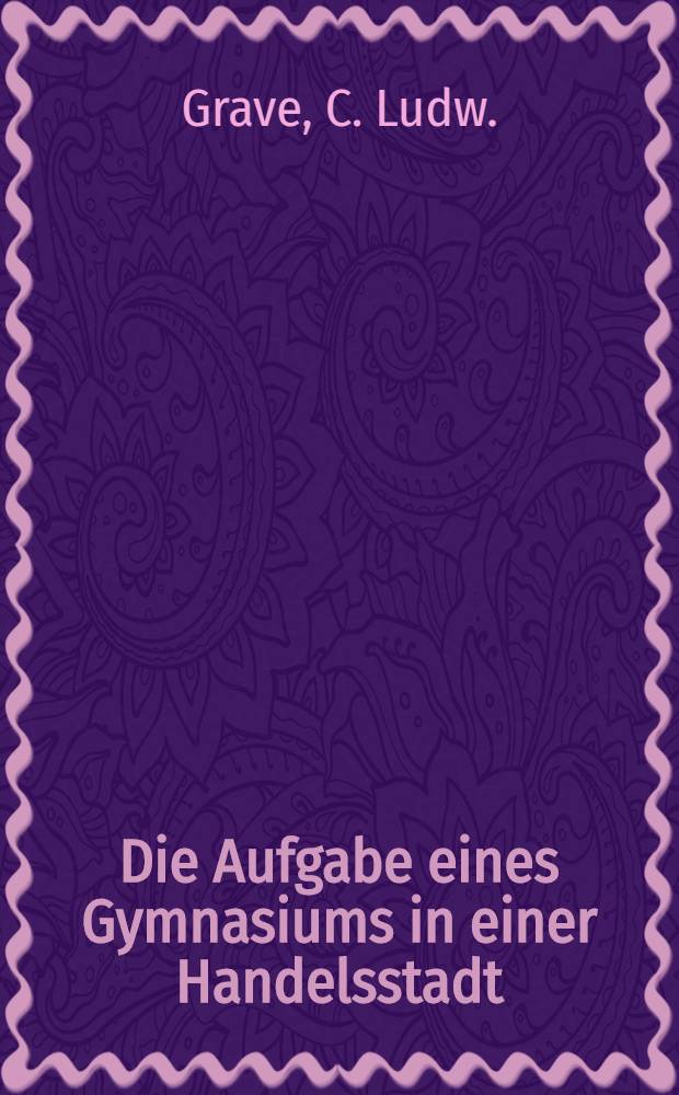 Die Aufgabe eines Gymnasiums in einer Handelsstadt : Rede bei dem 25jährigen Jubelfeste des Gymnasiums zu Riga am 16. Sept. 1829