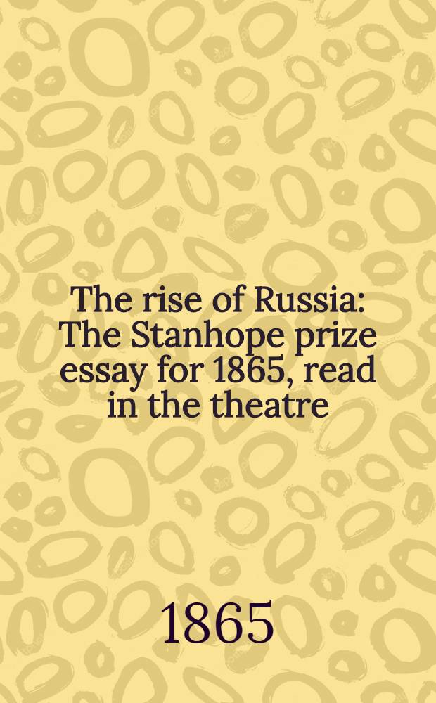 The rise of Russia : The Stanhope prize essay for 1865, read in the theatre : Oxford, June 21, 1865