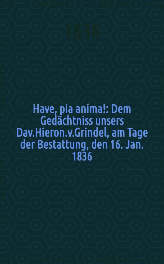 Have, pia anima! : Dem Gedächtniss unsers Dav.Hieron.v.Grindel, am Tage der Bestattung, den 16. Jan. 1836 : Pièce de vers