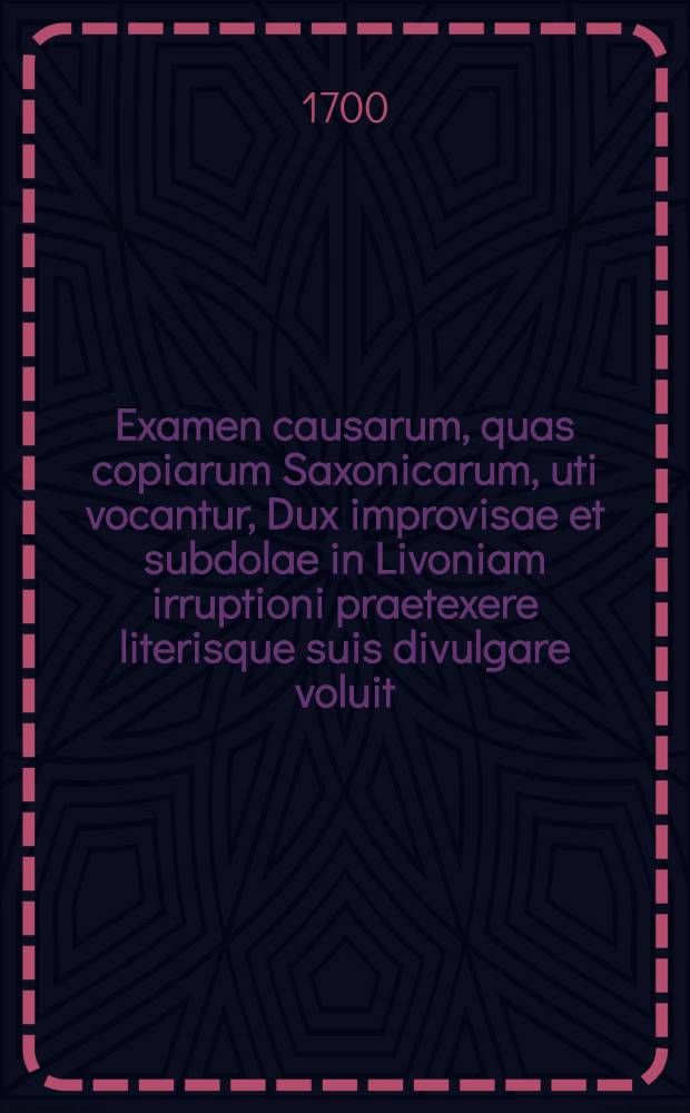 Examen causarum, quas copiarum Saxonicarum, uti vocantur, Dux improvisae et subdolae in Livoniam irruptioni praetexere literisque suis divulgare voluit
