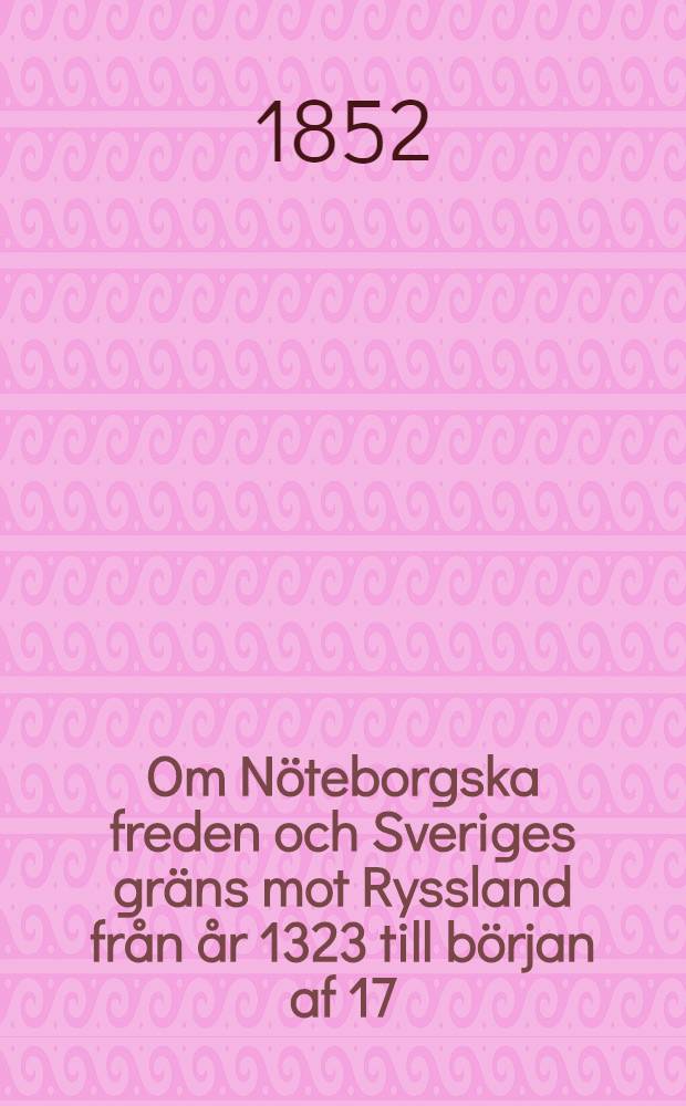 Om N&ouml;teborgska freden och Sveriges gr&auml;ns mot Ryssland fr&aring;n &aring;r 1323 till b&ouml;rjan af 17:de &aring;rhundradet