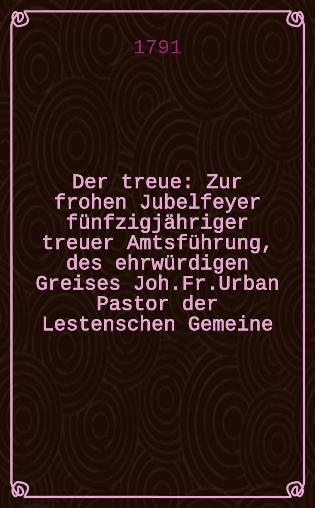 Der treue : Zur frohen Jubelfeyer f&uuml;nfzigj&auml;hriger treuer Amtsf&uuml;hrung, des ehrw&uuml;rdigen Greises Joh.Fr.Urban Pastor der Lestenschen Gemeine : Am Trinitatis Sonntage des Jahrs 1791 : Pi&egrave;ce de vers