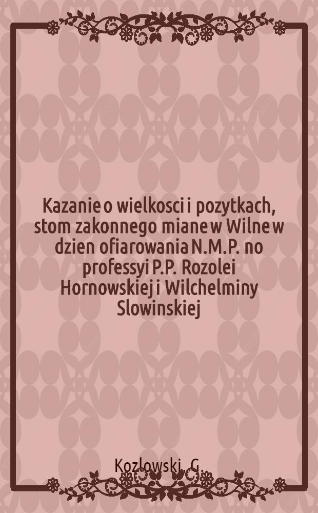 Kazanie o wielkosci i pozytkach, stom zakonnego miane w Wilne w dzien ofiarowania N.M.P. no professyi P.P. Rozolei Hornowskiej i Wilchelminy Slowinskiej