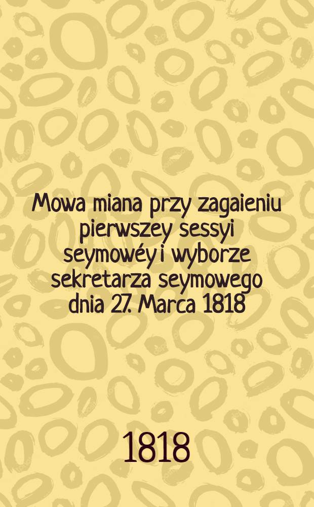 Mowa miana przy zagaieniu pierwszey sessyi seymow&eacute;y i wyborze sekretarza seymowego dnia 27. Marca 1818