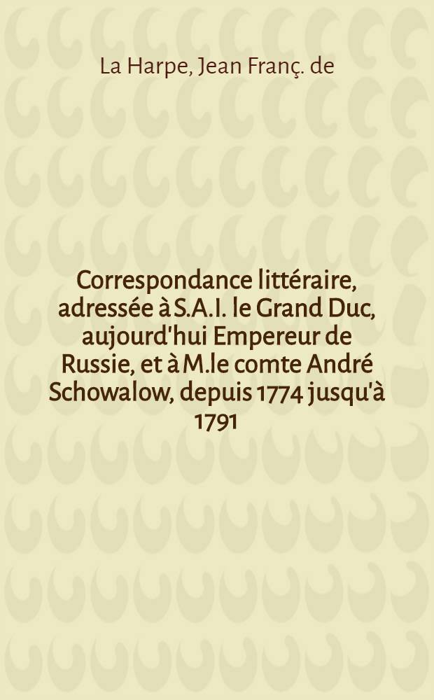 Correspondance littéraire, adressée à S.A.I. le Grand Duc, aujourd'hui Empereur de Russie, et à M.le comte André Schowalow, depuis 1774 jusqu'à 1791
