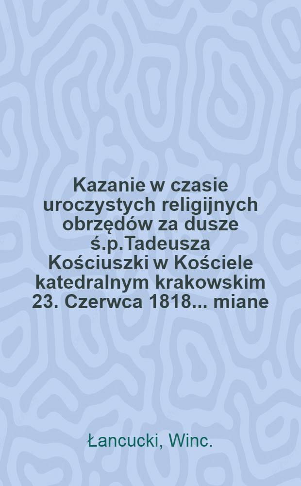 Kazanie w czasie uroczystych religijnych obrzędów za dusze ś.p.Tadeusza Kościuszki w Kościele katedralnym krakowskim 23. Czerwca 1818.... miane