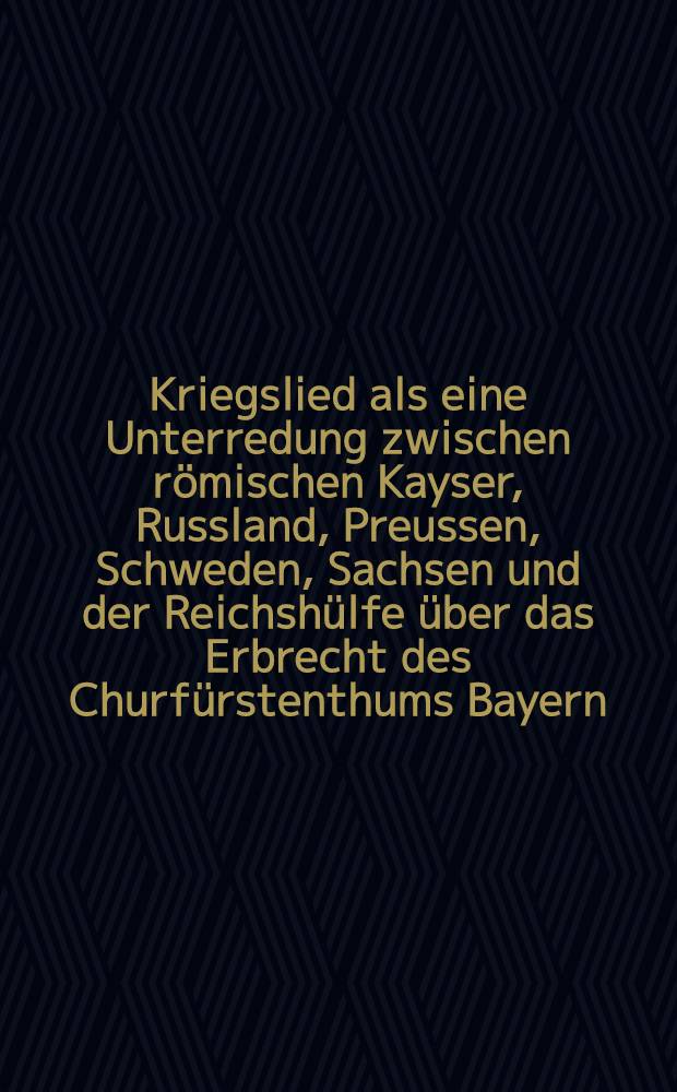 Kriegslied als eine Unterredung zwischen römischen Kayser, Russland, Preussen, Schweden, Sachsen und der Reichshülfe über das Erbrecht des Churfürstenthums Bayern
