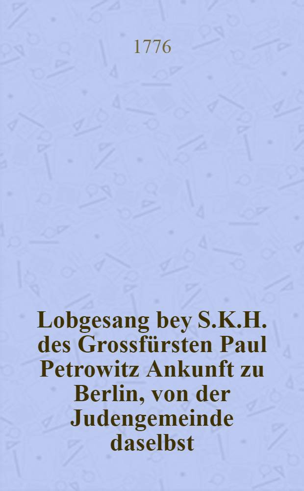 Lobgesang bey S.K.H. des Grossf&uuml;rsten Paul Petrowitz Ankunft zu Berlin, von der Judengemeinde daselbst