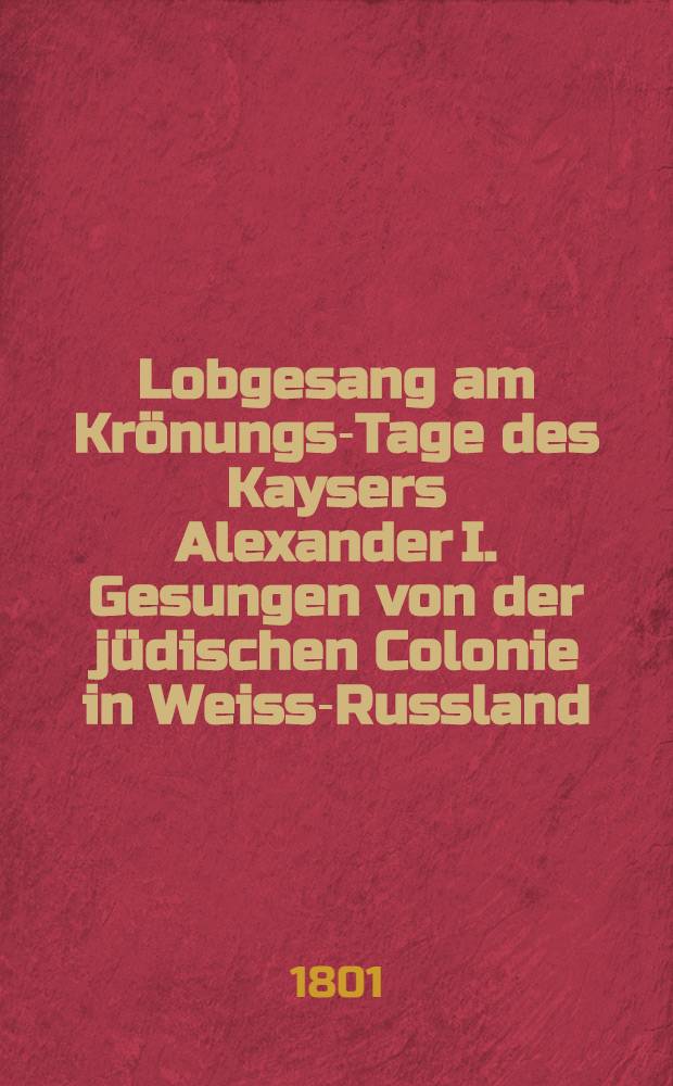 Lobgesang am Krönungs-Tage des Kaysers Alexander I. Gesungen von der jüdischen Colonie in Weiss-Russland