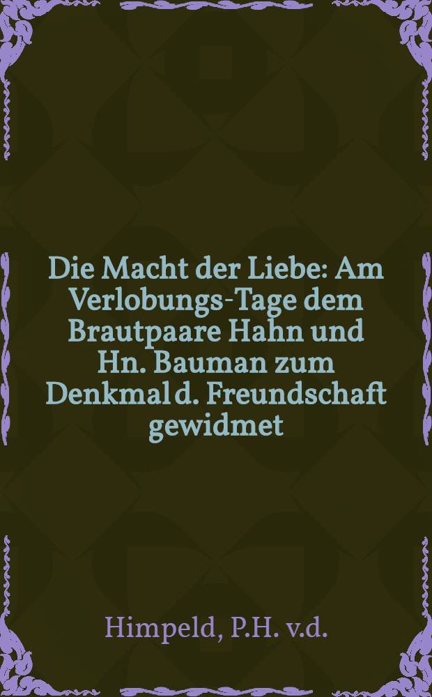 Die Macht der Liebe : Am Verlobungs-Tage dem Brautpaare Hahn und Hn. Bauman zum Denkmal d. Freundschaft gewidmet : Den 28. J. 1789