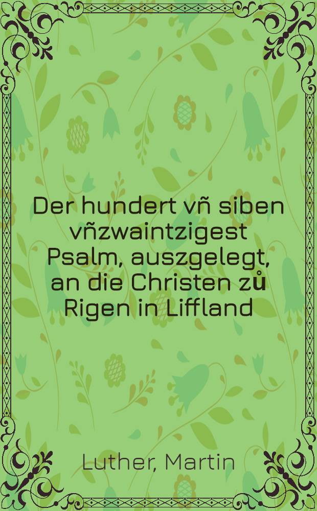 Der hundert vñ siben vñzwaintzigest Psalm, auszgelegt, an die Christen zů Rigen in Liffland