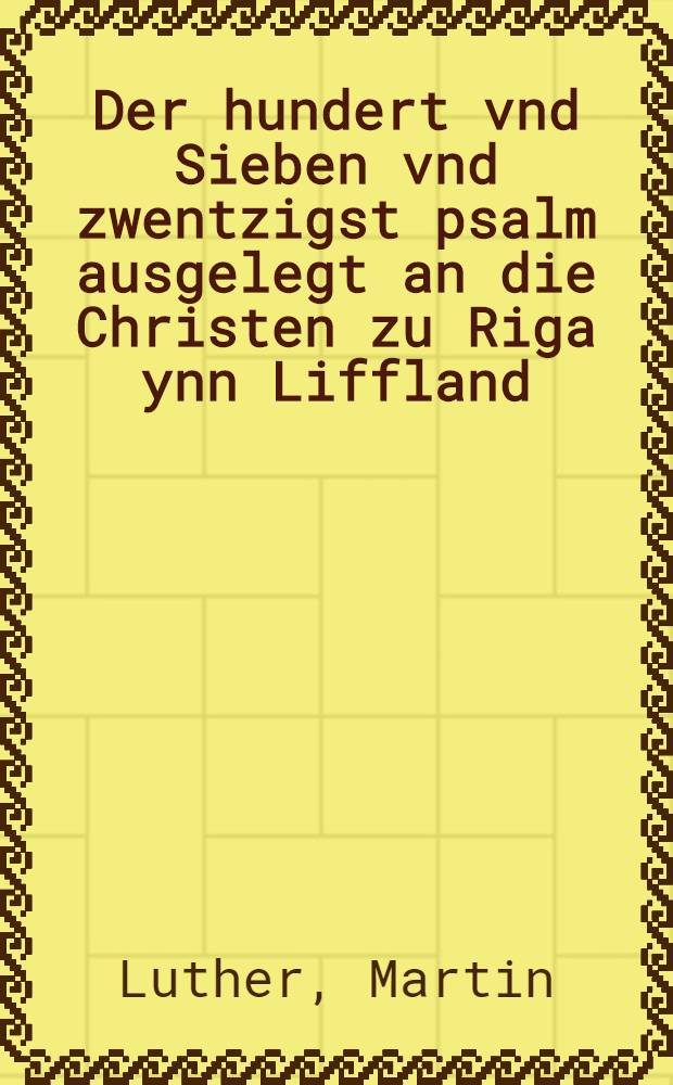 Der hundert vnd Sieben vnd zwentzigst psalm ausgelegt an die Christen zu Riga ynn Liffland