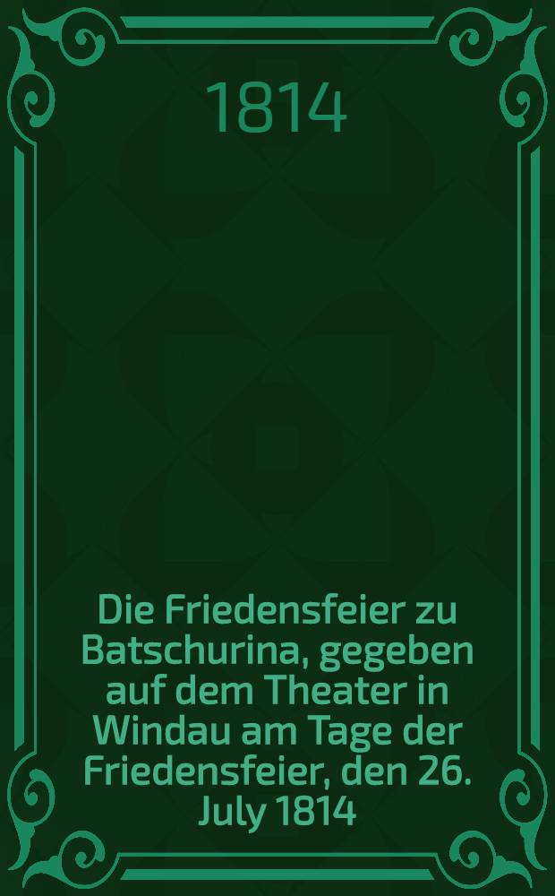 Die Friedensfeier zu Batschurina, gegeben auf dem Theater in Windau am Tage der Friedensfeier, den 26. July 1814