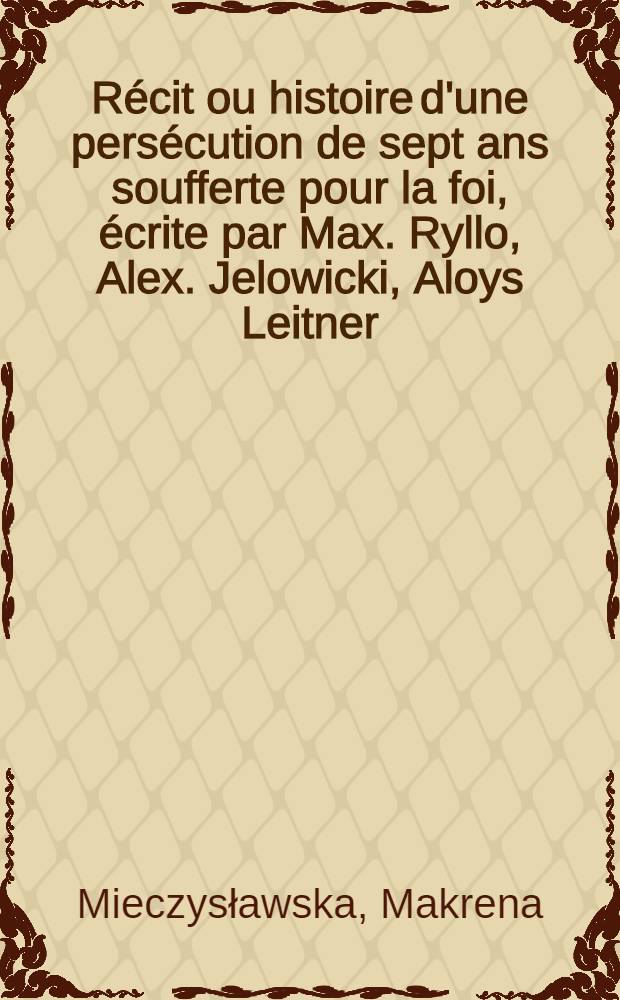 R&eacute;cit ou histoire d'une pers&eacute;cution de sept ans soufferte pour la foi, &eacute;crite par Max. Ryllo, Alex. Jelowicki, Aloys Leitner