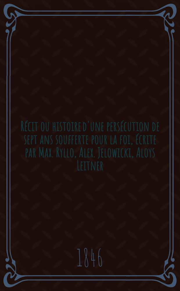 R&eacute;cit ou histoire d'une pers&eacute;cution de sept ans soufferte pour la foi, &eacute;crite par Max. Ryllo, Alex. Jelowicki, Aloys Leitner
