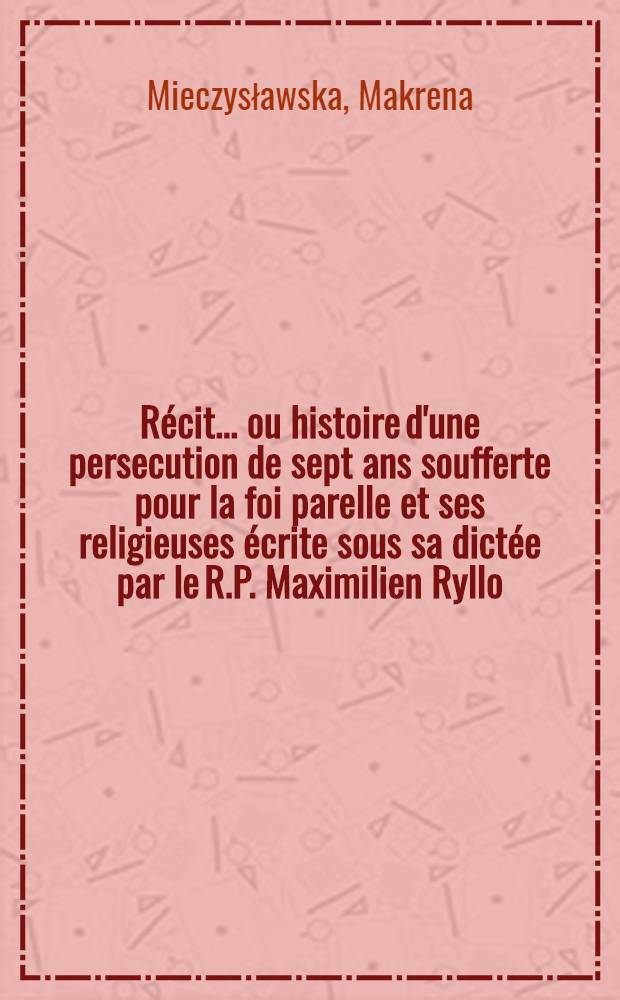 Récit... ou histoire d'une persecution de sept ans soufferte pour la foi parelle et ses religieuses écrite sous sa dictée par le R.P. Maximilien Ryllo, l'abbé Alexandre Jelowcki, l'abbé Aloys Leitner