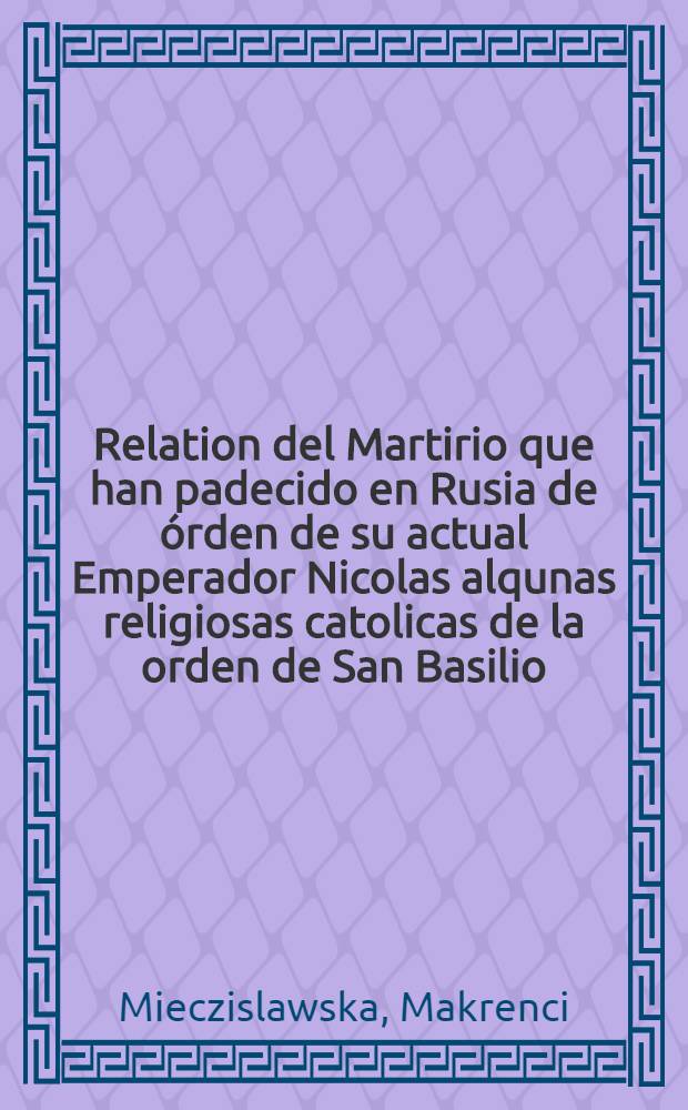 Relation del Martirio que han padecido en Rusia de órden de su actual Emperador Nicolas alqunas religiosas catolicas de la orden de San Basilio
