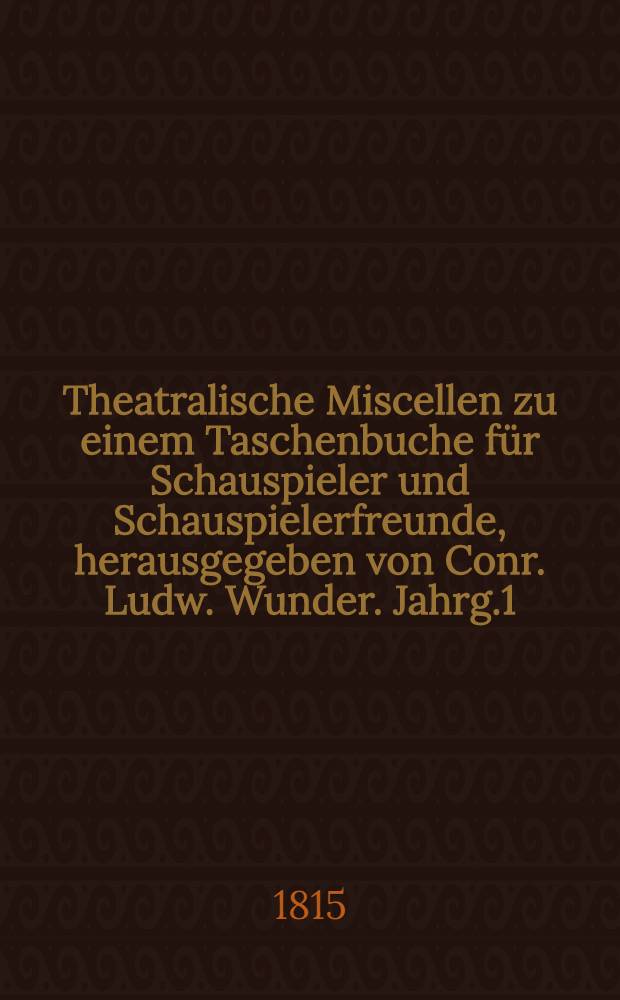 Theatralische Miscellen zu einem Taschenbuche für Schauspieler und Schauspielerfreunde, herausgegeben von Conr. Ludw. Wunder. Jahrg.1