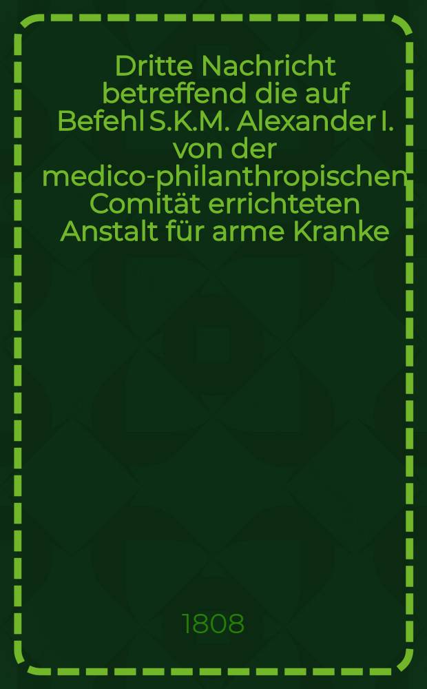 Dritte Nachricht betreffend die auf Befehl S.K.M. Alexander I. von der medico-philanthropischen Comität errichteten Anstalt für arme Kranke