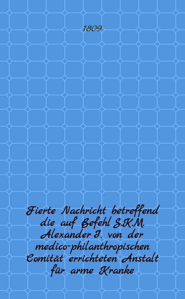 Fierte Nachricht betreffend die auf Befehl S.K.M. Alexander I. von der medico-philanthropischen Comität errichteten Anstalt für arme Kranke