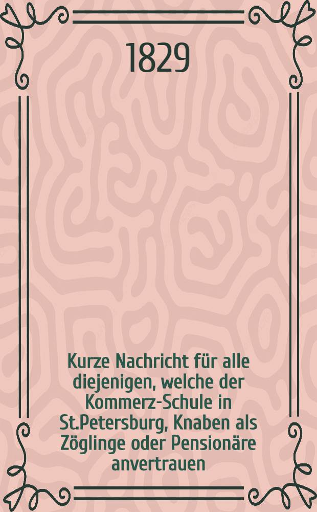 Kurze Nachricht für alle diejenigen, welche der Kommerz-Schule in St.Petersburg, Knaben als Zöglinge oder Pensionäre anvertrauen