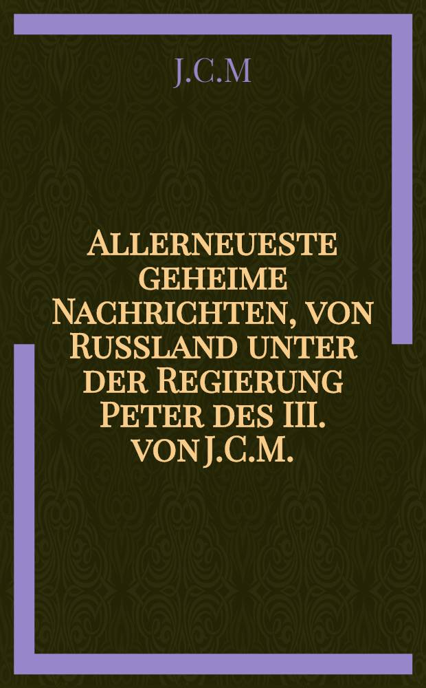 Allerneueste geheime Nachrichten, von Russland unter der Regierung Peter des III. von J.C.M.