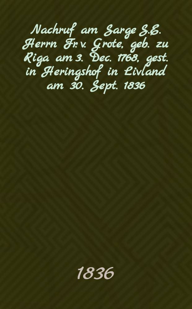 Nachruf am Sarge S.E. Herrn Fr. v. Grote, geb. zu Riga am 3. Dec. 1768, gest. in Heringshof in Livland am 30. Sept. 1836 : Pièce de vers