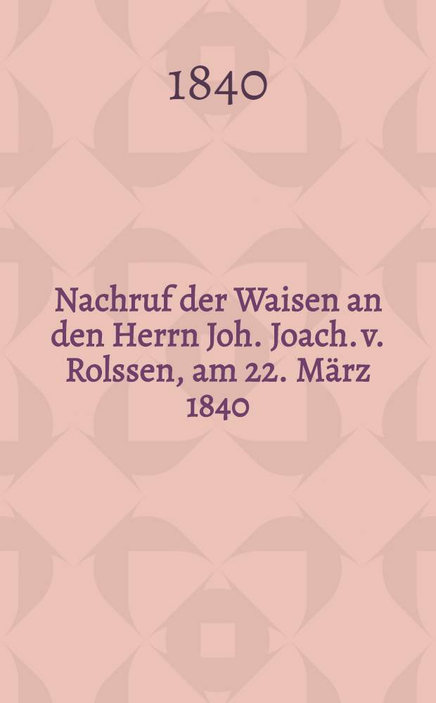 Nachruf der Waisen an den Herrn Joh. Joach. v. Rolssen, am 22. März 1840 : Pièce de vers