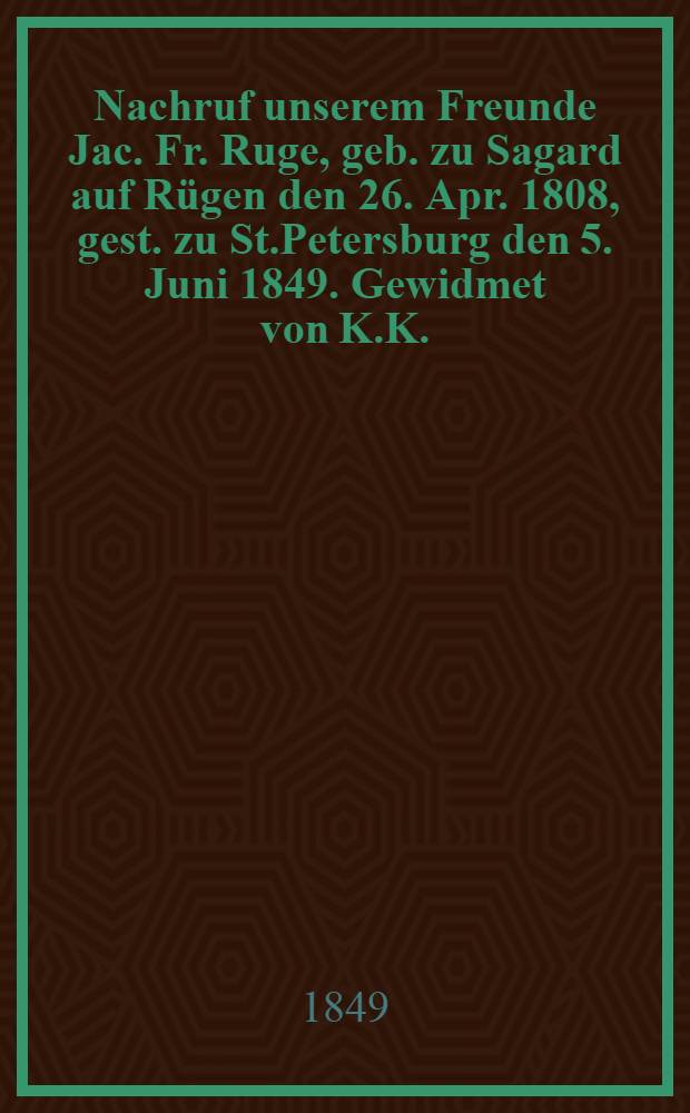 Nachruf unserem Freunde Jac. Fr. Ruge, geb. zu Sagard auf Rügen den 26. Apr. 1808, gest. zu St.Petersburg den 5. Juni 1849. Gewidmet von K.K. : Pièce de vers