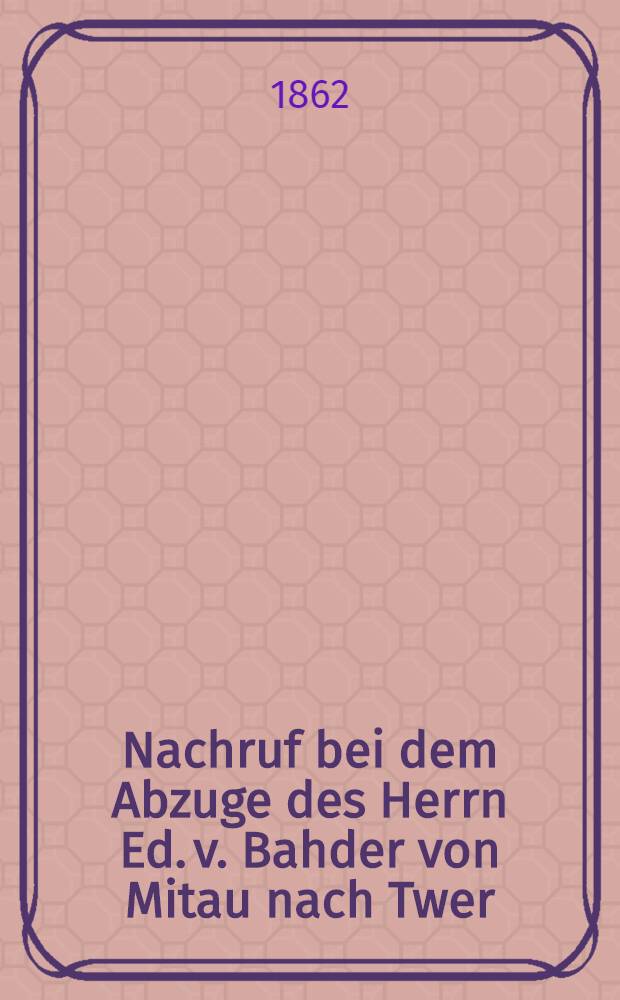 Nachruf bei dem Abzuge des Herrn Ed. v. Bahder von Mitau nach Twer : Pièce de vers