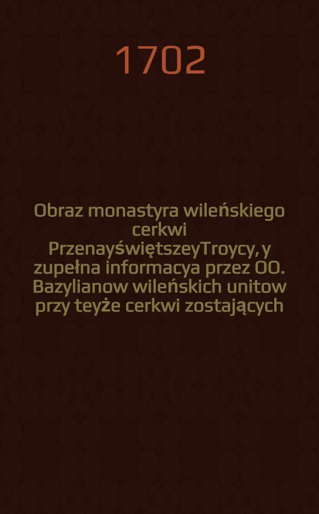 Obraz monastyra wileńskiego cerkwi PrzenayświętszeyTroycy, y zupełna informacya przez OO. Bazylianow wileńskich unitow przy teyże cerkwi zostających